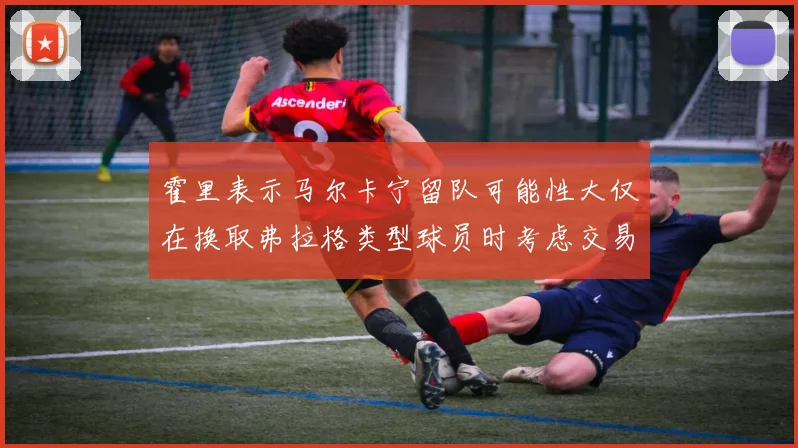 霍里表示马尔卡宁留队可能性大仅在换取弗拉格类型球员时考虑交易
