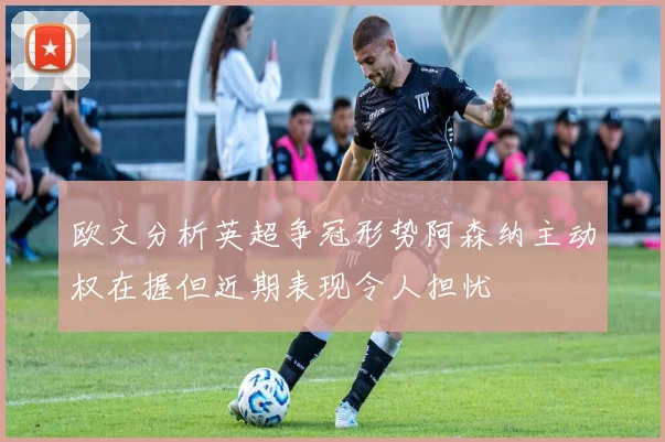 欧文分析英超争冠形势阿森纳主动权在握但近期表现令人担忧