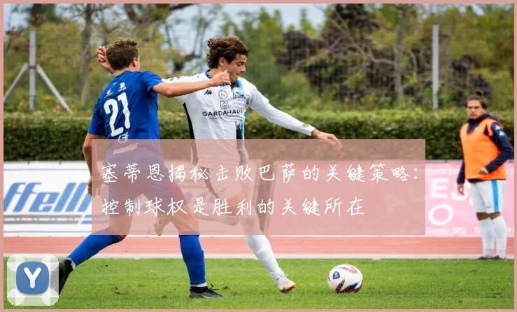 塞蒂恩揭秘击败巴萨的关键策略：控制球权是胜利的关键所在