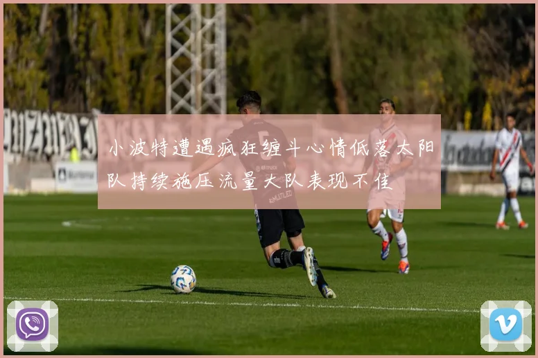 小波特遭遇疯狂缠斗心情低落太阳队持续施压流量大队表现不佳