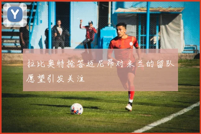 拉比奥特抢答迈尼昂对米兰的留队愿望引发关注