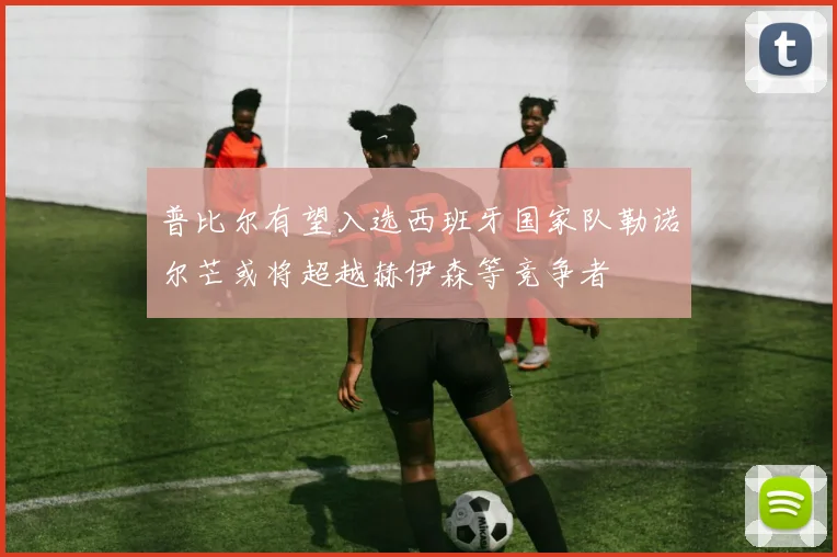 普比尔有望入选西班牙国家队勒诺尔芒或将超越赫伊森等竞争者