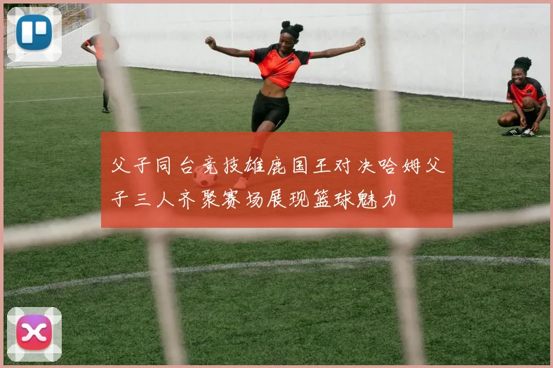 父子同台竞技雄鹿国王对决哈姆父子三人齐聚赛场展现篮球魅力