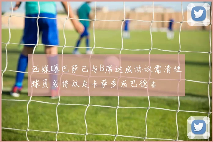 西媒曝巴萨已与B席达成协议需清理球员或将放走卡萨多或巴德吉