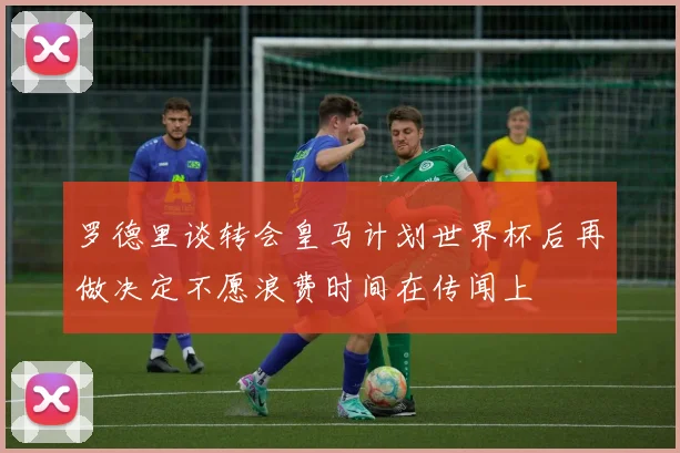罗德里谈转会皇马计划世界杯后再做决定不愿浪费时间在传闻上