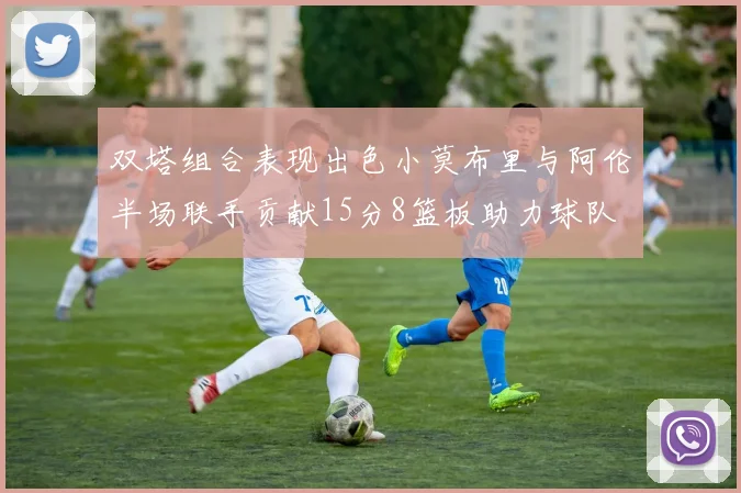 双塔组合表现出色小莫布里与阿伦半场联手贡献15分8篮板助力球队