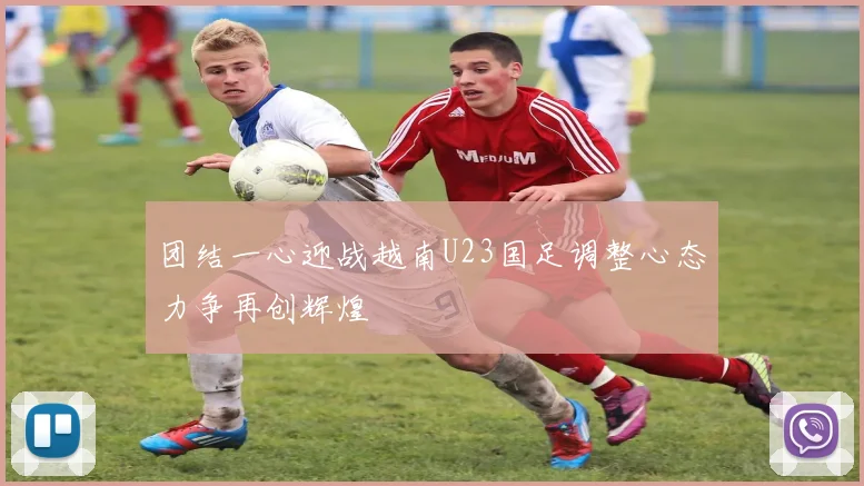 团结一心迎战越南U23国足调整心态力争再创辉煌