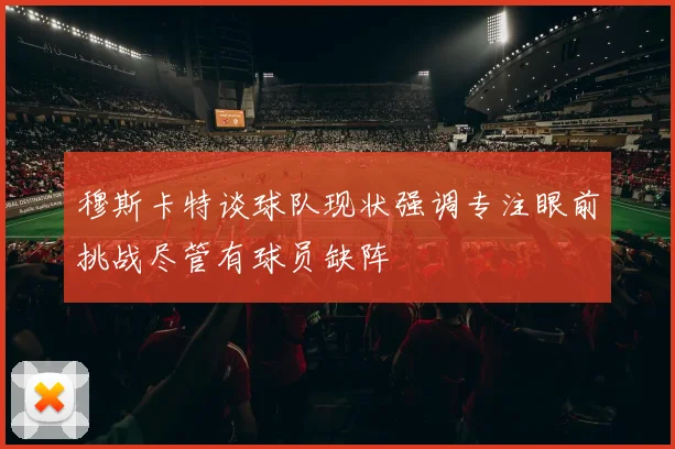 穆斯卡特谈球队现状强调专注眼前挑战尽管有球员缺阵