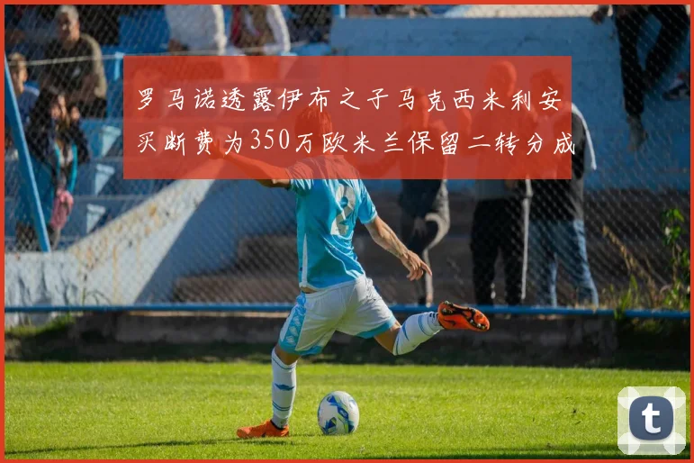 罗马诺透露伊布之子马克西米利安买断费为350万欧米兰保留二转分成