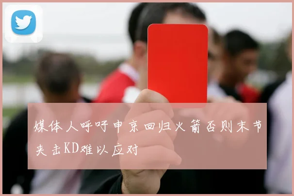 媒体人呼吁申京回归火箭否则末节夹击KD难以应对