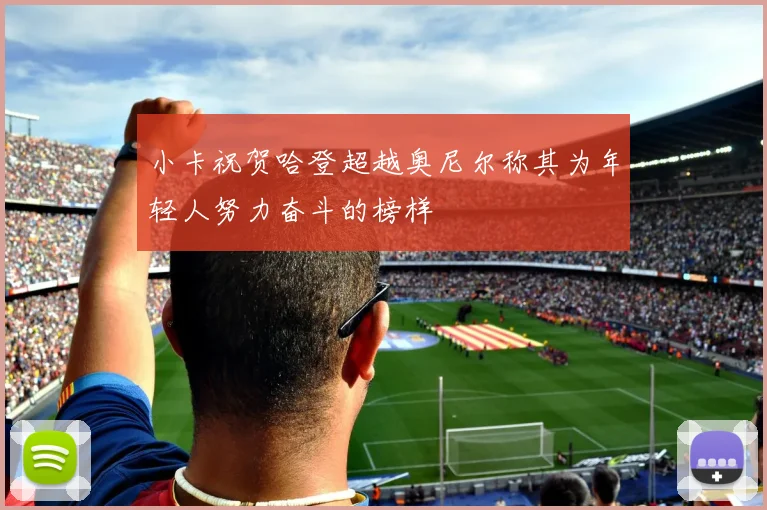 小卡祝贺哈登超越奥尼尔称其为年轻人努力奋斗的榜样