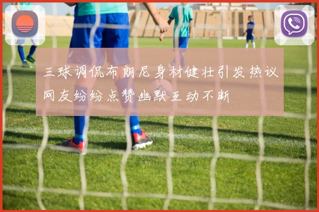 三球调侃布朗尼身材健壮引发热议网友纷纷点赞幽默互动不断