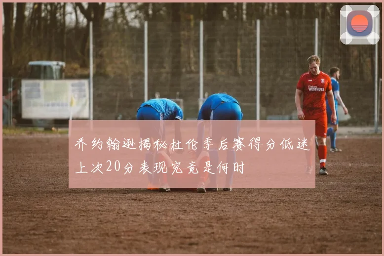 乔约翰逊揭秘杜伦季后赛得分低迷上次20分表现究竟是何时