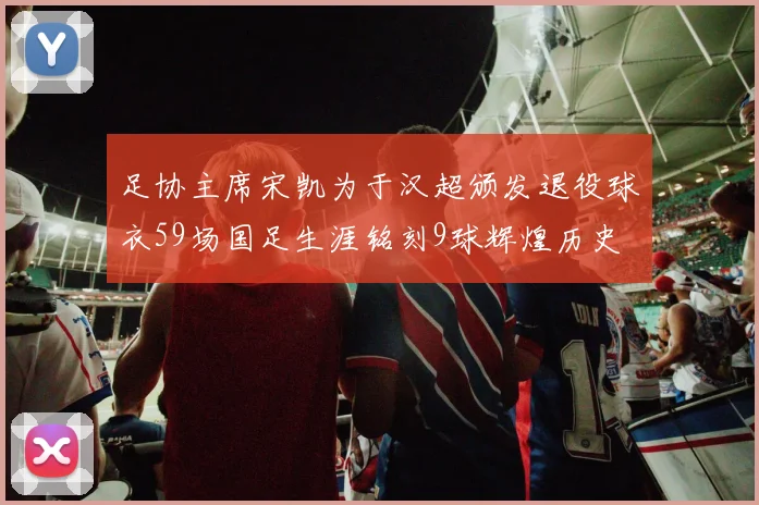 足协主席宋凯为于汉超颁发退役球衣59场国足生涯铭刻9球辉煌历史