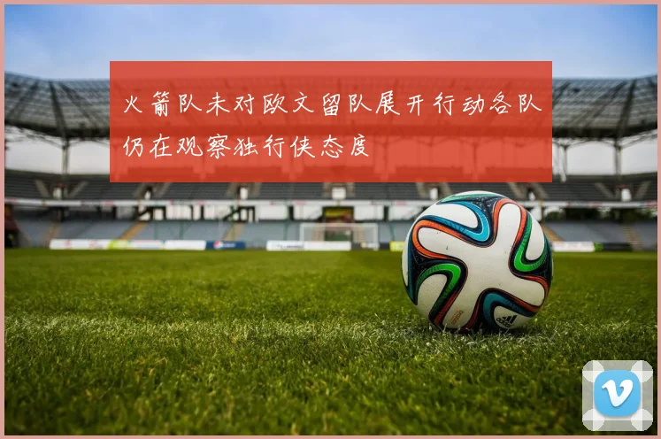 火箭队未对欧文留队展开行动各队仍在观察独行侠态度