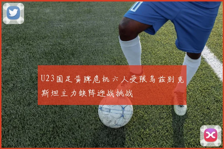 U23国足黄牌危机六人受限乌兹别克斯坦主力缺阵迎战挑战